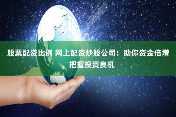 股票配资比例 网上配资炒股公司：助你资金倍增，把握投资良机