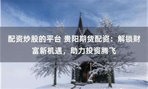 配资炒股的平台 贵阳期货配资：解锁财富新机遇，助力投资腾飞