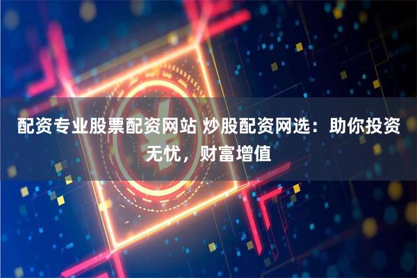 配资专业股票配资网站 炒股配资网选：助你投资无忧，财富增值