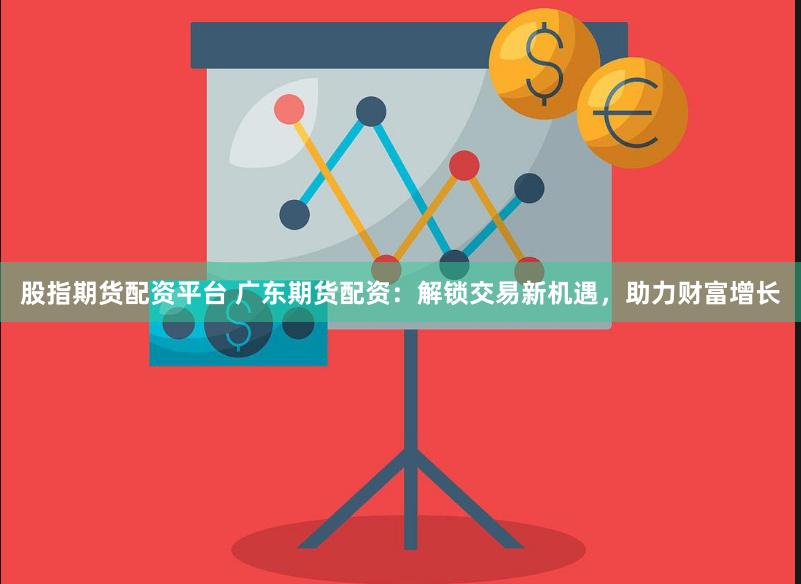 股指期货配资平台 广东期货配资：解锁交易新机遇，助力财富增长