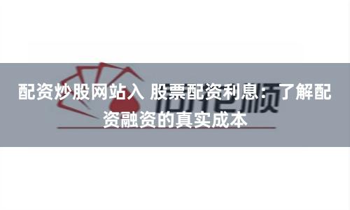 配资炒股网站入 股票配资利息：了解配资融资的真实成本