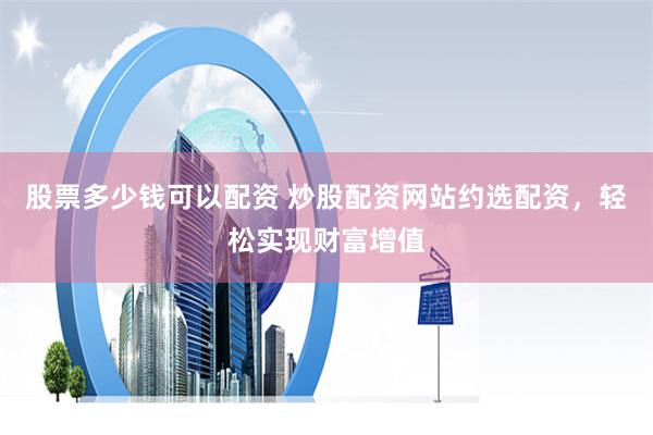 股票多少钱可以配资 炒股配资网站约选配资，轻松实现财富增值