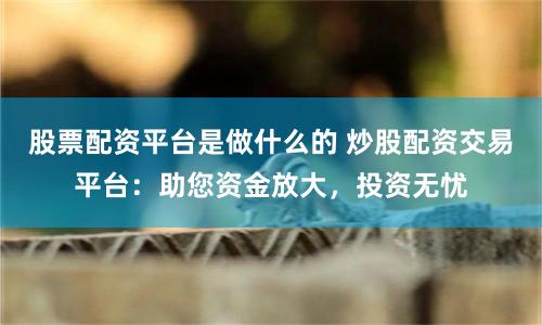 股票配资平台是做什么的 炒股配资交易平台：助您资金放大，投资无忧