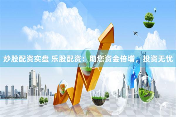 炒股配资实盘 乐股配资：助您资金倍增，投资无忧