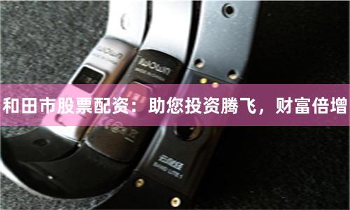 和田市股票配资：助您投资腾飞，财富倍增