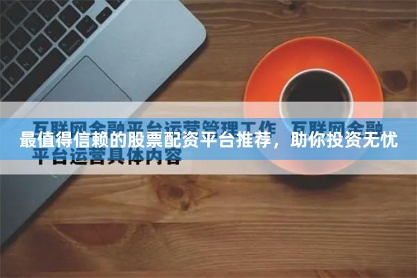 最值得信赖的股票配资平台推荐，助你投资无忧