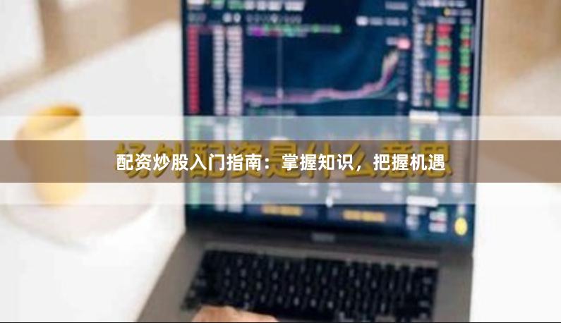 配资炒股入门指南：掌握知识，把握机遇