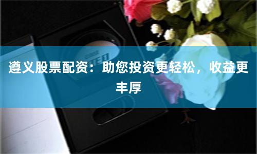 遵义股票配资：助您投资更轻松，收益更丰厚