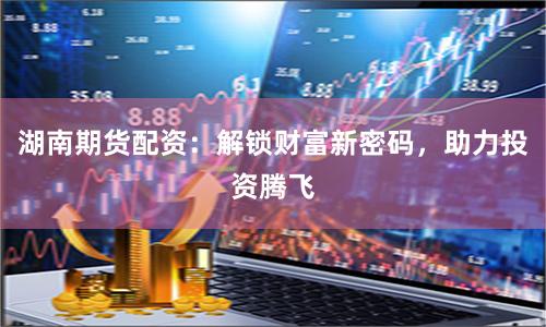 湖南期货配资：解锁财富新密码，助力投资腾飞