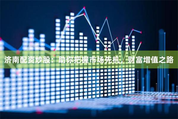 济南配资炒股：助你把握市场先机，财富增值之路