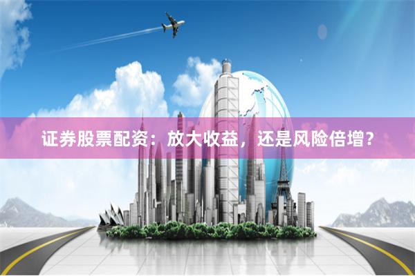 证券股票配资：放大收益，还是风险倍增？