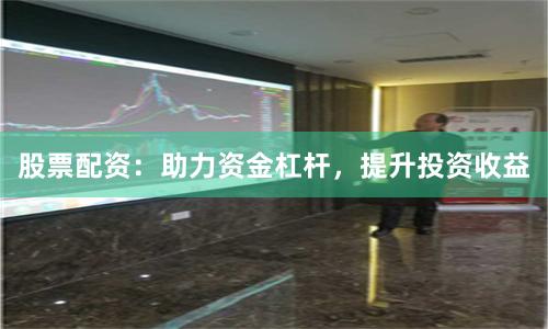 股票配资：助力资金杠杆，提升投资收益