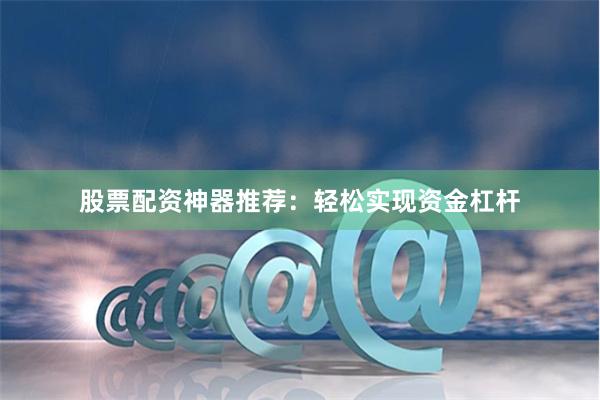 股票配资神器推荐：轻松实现资金杠杆